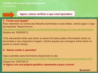 Agora, vamos verificar o que você aprendeu!
HISTÓRIA, 8º Ano do Ensino Fundamental
O Iluminismo
1- Forme sua equipe!
Para relembrar os nomes dos filósofos iluministas e suas ideias, vamos jogar o “jogo
da memória” disponível em:
http://www.noas.com.br/ensino-fundamental-2/historia/jogo-da-memoria-iluminismo/
Acesso em 16/06/2012.
→Os educandos terão que achar os pares formados pelas informações sobre os
iluministas e sua respectiva imagem. Ganha aquele que conseguir achar todos os
pares no menor tempo.
2- Vamos cantar e aprender!
Veja a paródia sobre Iluminismo disponível no site:
http://soprahistoriar.blogspot.com.br/2011/03/trabalho-com-musica-iluminismo.html
Acesso em 16/07/2012
→ Agora crie sua própria paródia e apresente-a para a turma!
Sucesso!
 