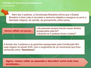 Além dos 3 poderes, a Constituição Brasileira afirma que o Estado
Brasileiro é laico (não é vinculado a nenhuma religião) e assegura ao povo a
liberdade religiosa, de opinião, de pensamento, entre outros.
➢As pessoas sempre tiveram esses direitos
assegurados pela lei?
➢Quando os 3 poderes foram criados?
Vamos refletir um pouco...
A divisão dos 3 poderes e as garantias asseguradas pela Constituição têm
suas origens no século XVIII, com o surgimento de um movimento que ficou
conhecido como “Iluminismo”.
Agora, vamos voltar ao passado e descobrir como tudo isso
aconteceu...
HISTÓRIA, 8º Ano do Ensino Fundamental
O Iluminismo
 