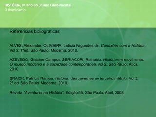 HISTÓRIA, 8º ano do Ensino Fundamental
O Iluminismo
Referências bibliográficas:
ALVES, Alexandre. OLIVEIRA, Leticia Fagundes de. Conexões com a História.
Vol 2. 1ºed. São Paulo: Moderna, 2010.
AZEVEDO, Gislaine Campos. SERIACOPI, Reinaldo. História em movimento:
O mundo moderno e a sociedade contemporânea. Vol 2. São Paulo: Ática,
2010.
BRAICK, Patrícia Ramos. História: das cavernas ao terceiro milênio. Vol 2.
2º ed. São Paulo: Moderna, 2010.
Revista “Aventuras na História”. Edição 55. São Paulo: Abril, 2008
 