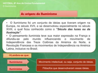 As origens do Iluminismo
• O Iluminismo foi um conjunto de ideias que tiveram origem na
Europa, no século XVII, e se desenvolveu especialmente no século
XVIII, o qual ficou conhecido como o “Século das luzes ou da
Ilustração”.
• O pensamento iluminista teve sua maior expressão na França e
difundiu-se pelo mundo influenciando o movimento de
Independência das Treze Colônias da América do Norte, a
Revolução Francesa e os movimentos de Independência na América
Latina, inclusive no Brasil.
HISTÓRIA, 8º Ano do Ensino Fundamental
O Iluminismo
→Lembre-se que:
Movimento intelectual, ou seja, conjunto de ideias.
Filósofos que desenvolveram essas ideias.
Iluminismo
Iluministas
 