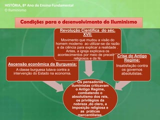 Os pensadores
iluministas criticavam
o Antigo Regime,
combatendo o
absolutismo dos reis,
os privilégios da
nobreza ,do clero, a
imposição religiosa e
as práticas
mercantilistas.
Ascensão econômica da Burguesia:
A classe burguesa lutava contra a
intervenção do Estado na economia.
Revolução Científica do séc.
XVII:
Movimento que mudou a visão do
homem moderno ao utilizar-se da razão
e da ciência para explicar a realidade .
Antes, a igreja explicava os
acontecimentos por meio de preceitos
religiosos e da fé.
Crise do Antigo
Regime:
Insatisfação contra
os governos
absolutistas.
Condições para o desenvolvimento do Iluminismo
HISTÓRIA, 8º Ano do Ensino Fundamental
O Iluminismo
 