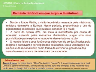 Contexto histórico em que surgiu o Iluminismo
HISTÓRIA, 8º Ano do Ensino Fundamental
O Iluminismo
• Desde a Idade Média, a visão teocêntrica marcada pelo misticismo
religioso dominava a Europa. Neste período, predominava o uso do
pensamento escolástico que buscava conciliar fé e razão.
• A partir do século XVII, em meio à insatisfação por causa da
opressão exercida pelos monarcas absolutistas, surgiu uma nova
possibilidade para explicar o mundo fundamentada na razão.
• O mundo físico e seus fenômenos deixavam de ser justificados pela
religião e passavam a ser explicados pela razão. Era a valorização da
ciência e da racionalidade como forma de eliminar a ignorância dos
seres humanos acerca da natureza e da sociedade.
→Lembre-se que:
Teocentrismo: do grego theos ("Deus") e kentron ("centro"), é a concepção segundo a qual
Deus é o centro do universo, tudo foi criado por ele e por ele é dirigido e não havendo outra
razão além do desejo divino sobre a vontade humana. (Fonte: http://teocentrismo.com/ Acesso em: 16/06/2012)
 