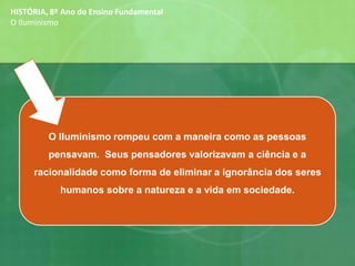 iedade.O Iluminismo rompeu com a maneira como as pessoas
pensavam. Seus pensadores valorizavam a ciência e a
racionalidade como forma de eliminar a ignorância dos seres
humanos sobre a natureza e a vida em sociedade.
HISTÓRIA, 8º Ano do Ensino Fundamental
O Iluminismo
 