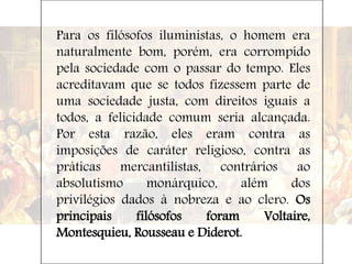 Para os filósofos iluministas, o homem era
naturalmente bom, porém, era corrompido
pela sociedade com o passar do tempo. Eles
acreditavam que se todos fizessem parte de
uma sociedade justa, com direitos iguais a
todos, a felicidade comum seria alcançada.
Por esta razão, eles eram contra as
imposições de caráter religioso, contra as
práticas mercantilistas, contrários ao
absolutismo monárquico, além dos
privilégios dados à nobreza e ao clero. Os
principais filósofos foram Voltaire,
Montesquieu, Rousseau e Diderot.
 