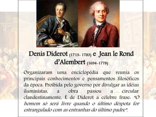 Denis Diderot (1713- 1783) e Jean le Rond
d’Alembert (1694-1778)
Organizaram uma enciclopédia que reunia os
principais conhecimentos e pensamentos filosóficos
da época. Proibida pelo governo por divulgar as idéias
iluministas, a obra passou a circular
clandestinamente. É de Diderot a célebre frase: “O
homem só será livre quando o último déspota for
estrangulado com as entranhas do último padre”.
 