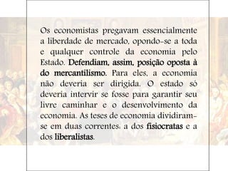 Os economistas pregavam essencialmente
a liberdade de mercado, opondo-se a toda
e qualquer controle da economia pelo
Estado. Defendiam, assim, posição oposta à
do mercantilismo. Para eles, a economia
não deveria ser dirigida. O estado só
deveria intervir se fosse para garantir seu
livre caminhar e o desenvolvimento da
economia. As teses de economia dividiram-
se em duas correntes: a dos fisiocratas e a
dos liberalistas.
 