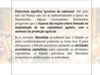 Fisiocracia significa “governo da natureza”. Até pelo
fato da França não ter se industrializado à época do
Iluminismo, alguns economistas iluministas
pregavam que a riqueza das nações estava baseada na
implantação de um capitalismo agrário, com o
aumento da produção agrícola.
Já a corrente liberalista acreditava que o Estado só
seria verdadeiramente poderoso se fosse rico. E para
enriquecer, o Estado precisava expandir as atividades
econômicas capitalistas; para expandir as atividades
capitalistas, o Estado precisava dar liberdade
econômica e política para os indivíduos.
 
