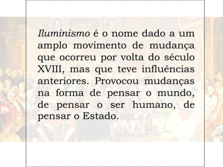 Iluminismo é o nome dado a um
amplo movimento de mudança
que ocorreu por volta do século
XVIII, mas que teve influências
anteriores. Provocou mudanças
na forma de pensar o mundo,
de pensar o ser humano, de
pensar o Estado.
 