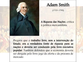 Adam Smith
(1723-1790)
A Riqueza das Nações, crítica
à política mercantilista.
Pregava que o trabalho livre, sem a intervenção do
Estado, era a verdadeira fonte de riqueza para as
nações e deveria ser conduzido pela livre-iniciativa
popular. Também defendeu que a economia deveria
ser dirigida pelo livre jogo da oferta e da procura de
mercado.
 