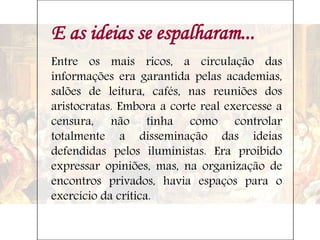 E as ideias se espalharam...
Entre os mais ricos, a circulação das
informações era garantida pelas academias,
salões de leitura, cafés, nas reuniões dos
aristocratas. Embora a corte real exercesse a
censura, não tinha como controlar
totalmente a disseminação das ideias
defendidas pelos iluministas. Era proibido
expressar opiniões, mas, na organização de
encontros privados, havia espaços para o
exercício da crítica.
 