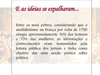 E as ideias se espalharam...
Entre os mais pobres, considerando que o
analfabetismo na França por volta de 1790
atingia aproximadamente 50% dos homens
e 75% das mulheres, as informações e
conhecimentos eram transmitidos pela
leitura pública dos jornais e tinha como
objetivo dar uma noção prática sobre
política.
 