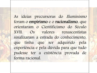 As ideias precursoras do Iluminismo
foram o empirismo e o racionalismo, que
orientaram o Cientificismo do Século
XVII. Os valores renascentistas
sinalizaram a estrada do conhecimento,
que tinha que ser adquirido pela
experiência e pela dúvida para que tudo
pudesse ter a existência provada de
forma racional.
 