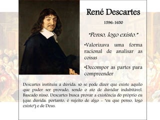 René Descartes
1596-1650
“Penso, logo existo.”
•Valorizava uma forma
racional de analisar as
coisas
•Decompor as partes para
compreender
Descartes instituiu a dúvida: só se pode dizer que existe aquilo
que puder ser provado, sendo o ato de duvidar indubitável.
Baseado nisso, Descartes busca provar a existência do próprio eu
(que duvida: portanto, é sujeito de algo - "eu que penso, logo
existo") e de Deus.
 