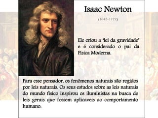 Isaac Newton
(1642-1727)
Ele criou a ‘lei da gravidade’
e é considerado o pai da
Física Moderna.
Para esse pensador, os fenômenos naturais são regidos
por leis naturais. Os seus estudos sobre as leis naturais
do mundo físico inspirou os iluministas na busca de
leis gerais que fossem aplicaveis ao comportamento
humano.
 