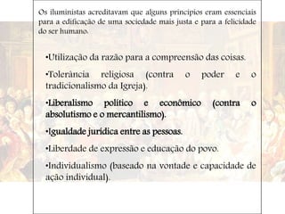 Os iluministas acreditavam que alguns princípios eram essenciais
para a edificação de uma sociedade mais justa e para a felicidade
do ser humano:
•Utilização da razão para a compreensão das coisas.
•Tolerância religiosa (contra o poder e o
tradicionalismo da Igreja).
•Liberalismo político e econômico (contra o
absolutismo e o mercantilismo).
•Igualdade jurídica entre as pessoas.
•Liberdade de expressão e educação do povo.
•Individualismo (baseado na vontade e capacidade de
ação individual).
 