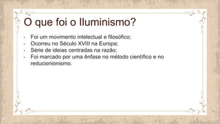 • Foi um movimento intelectual e filosófico;
• Ocorreu no Século XVIII na Europa;
• Série de ideias centradas na razão;
• Foi marcado por uma ênfase no método científico e no
reducionionismo.
O que foi o Iluminismo?
 