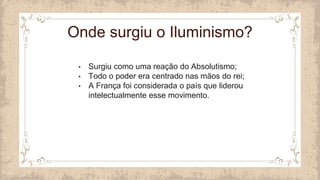 • Surgiu como uma reação do Absolutismo;
• Todo o poder era centrado nas mãos do rei;
• A França foi considerada o país que liderou
intelectualmente esse movimento.
Onde surgiu o Iluminismo?
 