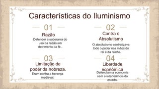 Razão
Defender a soberania do
uso da razão em
detrimento da fé .
Contra o
Absolutismo
O absolutismo centralizava
todo o poder nas mãos do
rei e da rainha.
Limitação de
poder da nobreza.
Eram contra a herança
medieval.
Liberdade
econômica
Defendiam a economia
sem a interferência do
estado.
01
03
02
04
Características do Iluminismo
 