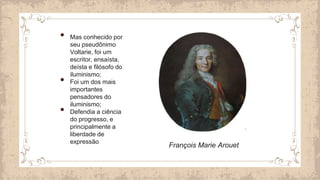 • Mas conhecido por
seu pseudônimo
Voltarie, foi um
escritor, ensaísta,
deísta e filósofo do
iluminismo;
• Foi um dos mais
importantes
pensadores do
iluminismo;
• Defendia a ciência
do progresso, e
principalmente a
liberdade de
expressão
François Marie Arouet
 