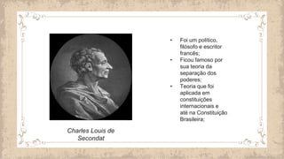 Charles Louis de
Secondat
• Foi um político,
filósofo e escritor
francês;
• Ficou famoso por
sua teoria da
separação dos
poderes;
• Teoria que foi
aplicada em
constituições
internacionais e
até na Constituição
Brasileira;
 