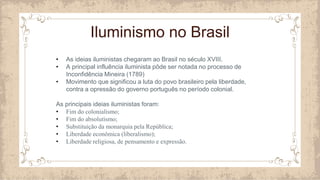Iluminismo no Brasil
• As ideias iluministas chegaram ao Brasil no século XVIII.
• A principal influência iluminista pôde ser notada no processo de
Inconfidência Mineira (1789)
• Movimento que significou a luta do povo brasileiro pela liberdade,
contra a opressão do governo português no período colonial.
As principais ideias iluministas foram:
• Fim do colonialismo;
• Fim do absolutismo;
• Substituição da monarquia pela República;
• Liberdade econômica (liberalismo);
• Liberdade religiosa, de pensamento e expressão.
 