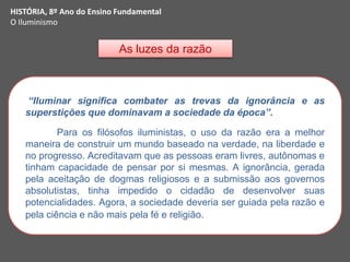 As luzes da razão
HISTÓRIA, 8º Ano do Ensino Fundamental
O Iluminismo
“Iluminar significa combater as trevas da ignorância e as
superstições que dominavam a sociedade da época”.
Para os filósofos iluministas, o uso da razão era a melhor
maneira de construir um mundo baseado na verdade, na liberdade e
no progresso. Acreditavam que as pessoas eram livres, autônomas e
tinham capacidade de pensar por si mesmas. A ignorância, gerada
pela aceitação de dogmas religiosos e a submissão aos governos
absolutistas, tinha impedido o cidadão de desenvolver suas
potencialidades. Agora, a sociedade deveria ser guiada pela razão e
pela ciência e não mais pela fé e religião.
 