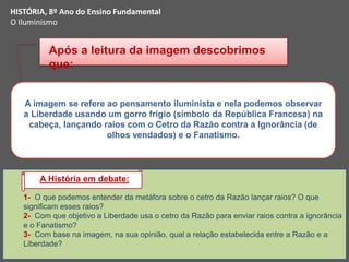 1- O que podemos entender da metáfora sobre o cetro da Razão lançar raios? O que
significam esses raios?
2- Com que objetivo a Liberdade usa o cetro da Razão para enviar raios contra a ignorância
e o Fanatismo?
3- Com base na imagem, na sua opinião, qual a relação estabelecida entre a Razão e a
Liberdade?
A imagem se refere ao pensamento iluminista e nela podemos observar
a Liberdade usando um gorro frígio (símbolo da República Francesa) na
cabeça, lançando raios com o Cetro da Razão contra a Ignorância (de
olhos vendados) e o Fanatismo.
Após a leitura da imagem descobrimos
que:
A História em debate:
HISTÓRIA, 8º Ano do Ensino Fundamental
O Iluminismo
 
