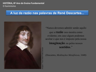 “Nunca devemos admitir senão aquilo
que a razão nos mostra como
evidente; em caso algum podemos
aceitar o que nos é imposto pela nossa
imaginação ou pelos nossos
sentidos.”
(Descartes, Meditações Metafísicas, 1640)
A luz da razão nas palavras de René Descartes...
HISTÓRIA, 8º Ano do Ensino Fundamental
O Iluminismo
Imagem:
Frans
Halsl/
Public
Domain
 