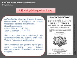A Enciclopédia que iluminava
A Enciclopédia abordava diversas áreas do
conhecimento e divulgava as ideias
filosóficas e políticas do Iluminismo.
Seus Organizadores:
- Denis Diderot (1713-1784)
-Jean D’Alembert (1717-1783)
A obra contou com a colaboração de
aproximadamente 140 autores, entre eles,
Voltaire, Rousseau e Montesquieu.
Foi condenada pelo governo e pela Igreja
como subversiva, mas circulou
clandestinamente influenciando as mentes
da época.
HISTÓRIA, 8º Ano do Ensino Fundamental
O Iluminismo
Imagem:
Autor
Desconhecido/Disponibilizada
por
Samulili/
Public
Domain
 