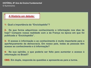 1- Qual a importância da “Enciclopédia”?
2- De que forma adquirimos conhecimento e informação nos dias de
hoje? Compare nossa realidade com a da França na época em que foi
publicada a “Enciclopédia”.
3- O acesso à informação e ao conhecimento é muito importante para o
aperfeiçoamento da democracia. Em nosso país, todas as pessoas têm
acesso ao conhecimento e à informação?
4- Na sua opinião, o que poderia ser feito para aumentar o acesso à
informação no Brasil?
OBS: Em dupla, responda às questões e apresente-as para a turma.
A História em debate:
HISTÓRIA, 8º Ano do Ensino Fundamental
O Iluminismo
 