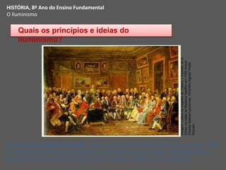 HISTÓRIA, 8º Ano do Ensino Fundamental
O Iluminismo
“O salão de madame Geoffrin”, pintura de Anicet Charles Gabriel Lemonnier, 1755.
 A tela retrata diversos pensadores iluminista em uma reunião, Eles debatiam e
divulgavam suas ideias em clubes, cafés, salões literários e da aristocracia.
Quais os princípios e ideias do
Iluminismo?
Imagem:
Leitura
da
tragédia
de
Voltaire
L'Orphelin
de
la
Chine,
no
salão
de
Madame
Geoffrin
em
1755/
Anicet
Charles
Gabriel
Lemonnier,
1812/Afro
bighair/
Public
Domain
 