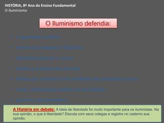 O Iluminismo defendia:
 a igualdade jurídica;
 tolerância religiosa e filosófica;
 liberdade pessoal e social;
 direito à propriedade privada;
 defesa do contrato como mediador das relações sociais;
 maior participação política da sociedade;
 governo representativo.
HISTÓRIA, 8º Ano do Ensino Fundamental
O Iluminismo
A História em debate: A ideia de liberdade foi muito importante para os iluministas. Na
sua opinião, o que é liberdade? Discuta com seus colegas e registre no caderno sua
opinião.
 