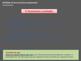 O Iluminismo combatia:
 o absolutismo monárquico;
 a intervenção do estado na vida econômica: o
mercantilismo;
 a tese do direito divino dos reis;
 a participação da igreja na vida pública e as verdades
reveladas pela fé.
HISTÓRIA, 8º Ano do Ensino Fundamental
O Iluminismo
Lembre-se que:
Teoria do direito divino dos reis: era a teoria que servia para legitimar o poder e a
autoridade dos reis afirmando que seu direito de reinar provinha da vontade de Deus.
 