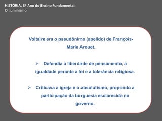 Voltaire era o pseudônimo (apelido) de François-
Marie Arouet.
 Defendia a liberdade de pensamento, a
igualdade perante a lei e a tolerância religiosa.
 Criticava a igreja e o absolutismo, propondo a
participação da burguesia esclarecida no
governo.
HISTÓRIA, 8º Ano do Ensino Fundamental
O Iluminismo
 