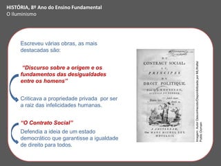 Escreveu várias obras, as mais
destacadas são:
“Discurso sobre a origem e os
fundamentos das desigualdades
entre os homens”
Criticava a propriedade privada por ser
a raiz das infelicidades humanas.
“O Contrato Social”
Defendia a ideia de um estado
democrático que garantisse a igualdade
de direito para todos.
HISTÓRIA, 8º Ano do Ensino Fundamental
O Iluminismo
Imagem:
Autor
Desconhecido/Disponibilizada
por
MLWatts/
Public
Domain
 
