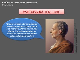 HISTÓRIA, 8º Ano do Ensino Fundamental
O Iluminismo
“É uma verdade eterna: qualquer
pessoa que tenha o poder tende
a abusar dele. Para que não haja
abuso, é preciso organizar as
coisas de maneira que o poder
seja contido pelo poder”.
MONTESQUIEU (1689 – 1755)
Imagem:
Autor
Desconhecido,
1728/
Château
de
Versailles
/
Disponibilizada
por
ArtMechanic
/
Public
Domain
 