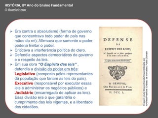  Era contra o absolutismo (forma de governo
que concentrava todo poder do país nas
mãos do rei). Afirmava que somente o poder
poderia limitar o poder.
 Criticava a interferência política do clero.
 Defendia aspectos democráticos de governo
e o respeito às leis.
 Em sua obra “O Espírito das leis” ,
defendia a divisão do poder em três:
Legislativo (composto pelos representantes
da população que fariam as leis do país),
Executivo (responsável por executar essas
leis e administrar os negócios públicos) e
Judiciário (encarregado de aplicar as leis).
Essa divisão era o que garantiria o
cumprimento das leis vigentes, e a liberdade
dos cidadãos.
HISTÓRIA, 8º Ano do Ensino Fundamental
O Iluminismo
Imagem:
Autor
Desconhecido/Disponibilizada
por
AndreasPraefcke
/Château
de
Versailles/
Public
Domain
 