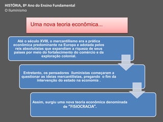 HISTÓRIA, 8º Ano do Ensino Fundamental
O Iluminismo
Uma nova teoria econômica...
Até o século XVIII, o mercantilismo era a prática
econômica predominante na Europa e adotada pelos
reis absolutistas que expandiam a riqueza de seus
países por meio do fortalecimento do comércio e da
exploração colonial.
Entretanto, os pensadores iluministas começaram a
questionar as ideias mercantilistas, pregando o fim da
intervenção do estado na economia .
Assim, surgiu uma nova teoria econômica denominada
de “FISIOCRACIA”.
 
