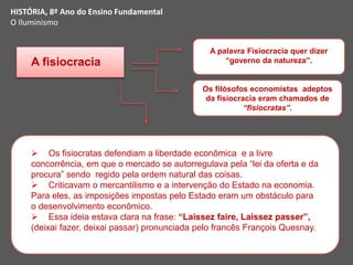 A fisiocracia
A palavra Fisiocracia quer dizer
“governo da natureza”.
Os filósofos economistas adeptos
da fisiocracia eram chamados de
“fisiocratas”.
 Os fisiocratas defendiam a liberdade econômica e a livre
concorrência, em que o mercado se autorregulava pela “lei da oferta e da
procura” sendo regido pela ordem natural das coisas.
 Criticavam o mercantilismo e a intervenção do Estado na economia.
Para eles, as imposições impostas pelo Estado eram um obstáculo para
o desenvolvimento econômico.
 Essa ideia estava clara na frase: “Laissez faire, Laissez passer”,
(deixai fazer, deixai passar) pronunciada pelo francês François Quesnay.
HISTÓRIA, 8º Ano do Ensino Fundamental
O Iluminismo
 