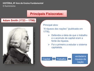Principais Fisiocratas:
Adam Smith (1723 – 1790)
Principal obra:
“A riqueza das nações” (publicada em
1776).
 Defendia a ideia de que o trabalho
e o acúmulo de capital eram a
fonte da riqueza.
 Foi o primeiro a estudar o sistema
capitalista.
Capital Trabalho
verdadeira
riqueza da
nação
HISTÓRIA, 8º Ano do Ensino Fundamental
O Iluminismo
Imagem:
Perfil
de
Adam
Smith/
Protonk/
Public
Domain
 