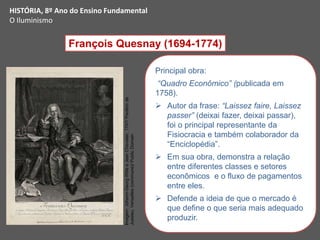 François Quesnay (1694-1774)
Principal obra:
“Quadro Econômico” (publicada em
1758).
 Autor da frase: “Laissez faire, Laissez
passer” (deixai fazer, deixai passar),
foi o principal representante da
Fisiocracia e também colaborador da
“Enciclopédia”.
 Em sua obra, demonstra a relação
entre diferentes classes e setores
econômicos e o fluxo de pagamentos
entre eles.
 Defende a ideia de que o mercado é
que define o que seria mais adequado
produzir.
HISTÓRIA, 8º Ano do Ensino Fundamental
O Iluminismo
Imagem:
Johann-Georg
Wille
e
Jean
Chevalier,
1747/
Pavillon
de
Jussieu,
Versailles
(commune)/
Public
Domain
 