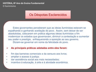 HISTÓRIA, 8º Ano do Ensino Fundamental
O Iluminismo
Os Déspotas Esclarecidos
Estes governantes perceberam que as ideias iluministas estavam se
espalhando e ganhando aceitação do povo. Assim, sem deixar de ser
absolutistas, colocaram em prática algumas ideias iluministas a fim
modernizar os estados que governavam, diminuir a contestação e aumentar
seu poder e prestígio, enfraquecendo a oposição ao seu governo.
Diziam-se governar em nome da felicidade do povo.
 As principais práticas adotadas entre eles foram:
• fim das barreiras comerciais e da censura aos livros;
• ampliar o acesso à justiça;
• dar assistência social aos mais necessitados;
• incentivo à educação, à arte e à atividade econômica.
 