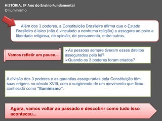 Além dos 3 poderes, a Constituição Brasileira afirma que o Estado
Brasileiro é laico (não é vinculado a nenhuma religião) e assegura ao povo a
liberdade religiosa, de opinião, de pensamento, entre outros.
As pessoas sempre tiveram esses direitos
assegurados pela lei?
Quando os 3 poderes foram criados?
Vamos refletir um pouco...
A divisão dos 3 poderes e as garantias asseguradas pela Constituição têm
suas origens no século XVIII, com o surgimento de um movimento que ficou
conhecido como “Iluminismo”.
Agora, vamos voltar ao passado e descobrir como tudo isso
aconteceu...
HISTÓRIA, 8º Ano do Ensino Fundamental
O Iluminismo
 