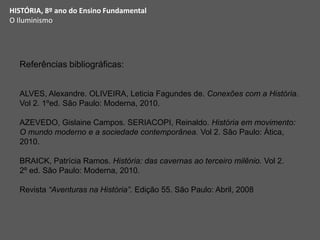 HISTÓRIA, 8º ano do Ensino Fundamental
O Iluminismo
Referências bibliográficas:
ALVES, Alexandre. OLIVEIRA, Leticia Fagundes de. Conexões com a História.
Vol 2. 1ºed. São Paulo: Moderna, 2010.
AZEVEDO, Gislaine Campos. SERIACOPI, Reinaldo. História em movimento:
O mundo moderno e a sociedade contemporânea. Vol 2. São Paulo: Ática,
2010.
BRAICK, Patrícia Ramos. História: das cavernas ao terceiro milênio. Vol 2.
2º ed. São Paulo: Moderna, 2010.
Revista “Aventuras na História”. Edição 55. São Paulo: Abril, 2008
 