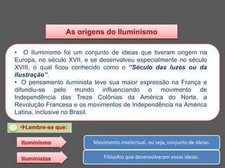 As origens do Iluminismo
• O Iluminismo foi um conjunto de ideias que tiveram origem na
Europa, no século XVII, e se desenvolveu especialmente no século
XVIII, o qual ficou conhecido como o “Século das luzes ou da
Ilustração”.
• O pensamento iluminista teve sua maior expressão na França e
difundiu-se pelo mundo influenciando o movimento de
Independência das Treze Colônias da América do Norte, a
Revolução Francesa e os movimentos de Independência na América
Latina, inclusive no Brasil.
Lembre-se que:
Movimento intelectual, ou seja, conjunto de ideias.
Filósofos que desenvolveram essas ideias.
Iluminismo
Iluministas
 