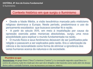 Contexto histórico em que surgiu o Iluminismo
HISTÓRIA, 8º Ano do Ensino Fundamental
O Iluminismo
• Desde a Idade Média, a visão teocêntrica marcada pelo misticismo
religioso dominava a Europa. Neste período, predominava o uso do
pensamento escolástico que buscava conciliar fé e razão.
• A partir do século XVII, em meio à insatisfação por causa da
opressão exercida pelos monarcas absolutistas, surgiu uma nova
possibilidade para explicar o mundo fundamentada na razão.
• O mundo físico e seus fenômenos deixavam de ser justificados pela
religião e passavam a ser explicados pela razão. Era a valorização da
ciência e da racionalidade como forma de eliminar a ignorância dos
seres humanos acerca da natureza e da sociedade.
Lembre-se que:
Teocentrismo: do grego theos ("Deus") e kentron ("centro"), é a concepção segundo a qual Deus é o
centro do universo, tudo foi criado por ele e por ele é dirigido e não havendo outra razão além do desejo
divino sobre a vontade humana. (Fonte: http://teocentrismo.com/ Acesso em: 16/06/2012)
 
