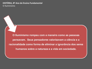 iedade.
O Iluminismo rompeu com a maneira como as pessoas
pensavam. Seus pensadores valorizavam a ciência e a
racionalidade como forma de eliminar a ignorância dos seres
humanos sobre a natureza e a vida em sociedade.
HISTÓRIA, 8º Ano do Ensino Fundamental
O Iluminismo
 