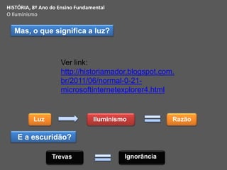 HISTÓRIA, 8º Ano do Ensino Fundamental
O Iluminismo
Mas, o que significa a luz?
Luz Iluminismo Razão
Trevas
E a escuridão?
Ignorância
Ver link:
http://historiamador.blogspot.com.
br/2011/06/normal-0-21-
microsoftinternetexplorer4.html
 