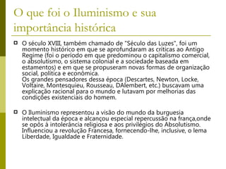 O que foi o Iluminismo e sua importância histórica O século XVIII, também chamado de "Século das Luzes", foi um momento histórico em que se aprofundaram as críticas ao Antigo Regime (foi o período em que predominou o capitalismo comercial, o absolutismo, o sistema colonial e a sociedade baseada em estamentos) e em que se propuseram novas formas de organização social, política e econômica.  Os grandes pensadores dessa época (Descartes, Newton, Locke, Voltaire, Montesquieu, Rousseau, DAlembert, etc.) buscavam uma explicação racional para o mundo e lutavam por melhorias das condições existenciais do homem.   O Iluminismo representou a visão do mundo da burguesia intelectual da época e alcançou especial repercussão na frança,onde se opôs à intolerância religiosa e aos privilégios do Absolutismo. Influenciou a revolução Francesa, fornecendo-lhe, inclusive, o lema Liberdade, Igualdade e Fraternidade.  