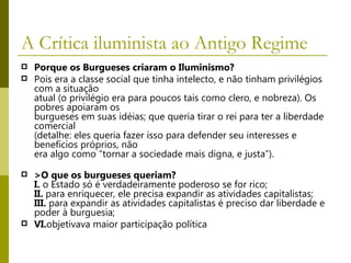 A Crítica iluminista ao Antigo Regime  Porque os Burgueses criaram o Iluminismo? Pois era a classe social que tinha intelecto, e não tinham privilégios com a situação atual (o privilégio era para poucos tais como clero, e nobreza). Os pobres apoiaram os burgueses em suas idéias; que queria tirar o rei para ter a liberdade comercial (detalhe: eles queria fazer isso para defender seu interesses e benefícios próprios, não era algo como “tornar a sociedade mais digna, e justa”). >O que os burgueses queriam? I.  o Estado só é verdadeiramente poderoso se for rico; II.  para enriquecer, ele precisa expandir as atividades capitalistas; III.  para expandir as atividades capitalistas é preciso dar liberdade e poder à burguesia; VI. objetivava maior participação política 